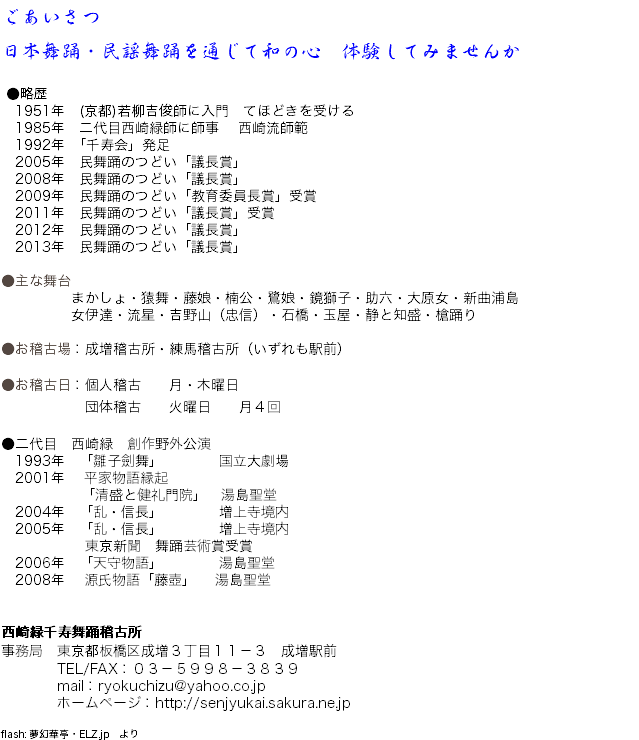 ごあいさつ 日本舞踊・民謡舞踊を通じて和の心　体験してみませんか ●略歴 1951年　(京都)若柳吉俊師に入門　てほどきを受ける 1985年　二代目西崎緑師に師事 西崎流師範 1992年　｢千寿会」発足 2005年　民舞踊のつどい「議長賞」 2008年　民舞踊のつどい「議長賞」 2009年　民舞踊のつどい「教育委員長賞」受賞 2011年　民舞踊のつどい「議長賞」受賞 2012年　民舞踊のつどい「議長賞」 2013年　民舞踊のつどい「議長賞」 ●主な舞台 まかしょ・猿舞・藤娘・楠公・鷺娘・鏡獅子・助六・大原女・新曲浦島 女伊達・流星・吉野山（忠信）・石橋・玉屋・静と知盛・槍踊り ●お稽古場：成増稽古所・練馬稽古所（いずれも駅前） ●お稽古日：個人稽古 月・木曜日 団体稽古 火曜日 月４回 ●二代目　西崎緑　創作野外公演 1993年　「雛子劍舞」 国立大劇場 2001年 平家物語縁起 「清盛と健礼門院」　湯島聖堂 2004年　「乱・信長」 増上寺境内 2005年　「乱・信長」 増上寺境内 東京新聞　舞踊芸術賞受賞 2006年　「天守物語」 湯島聖堂 2008年 源氏物語「藤壺」 湯島聖堂 西崎緑千寿舞踊稽古所 事務局　東京都板橋区成増３丁目１１－３　成増駅前 TEL/FAX：０３－５９９８－３８３９ mail：ryokuchizu@yahoo.co.jp ホームページ：http://senjyukai.sakura.ne.jp flash: 夢幻華亭・ELZ.jp　より
